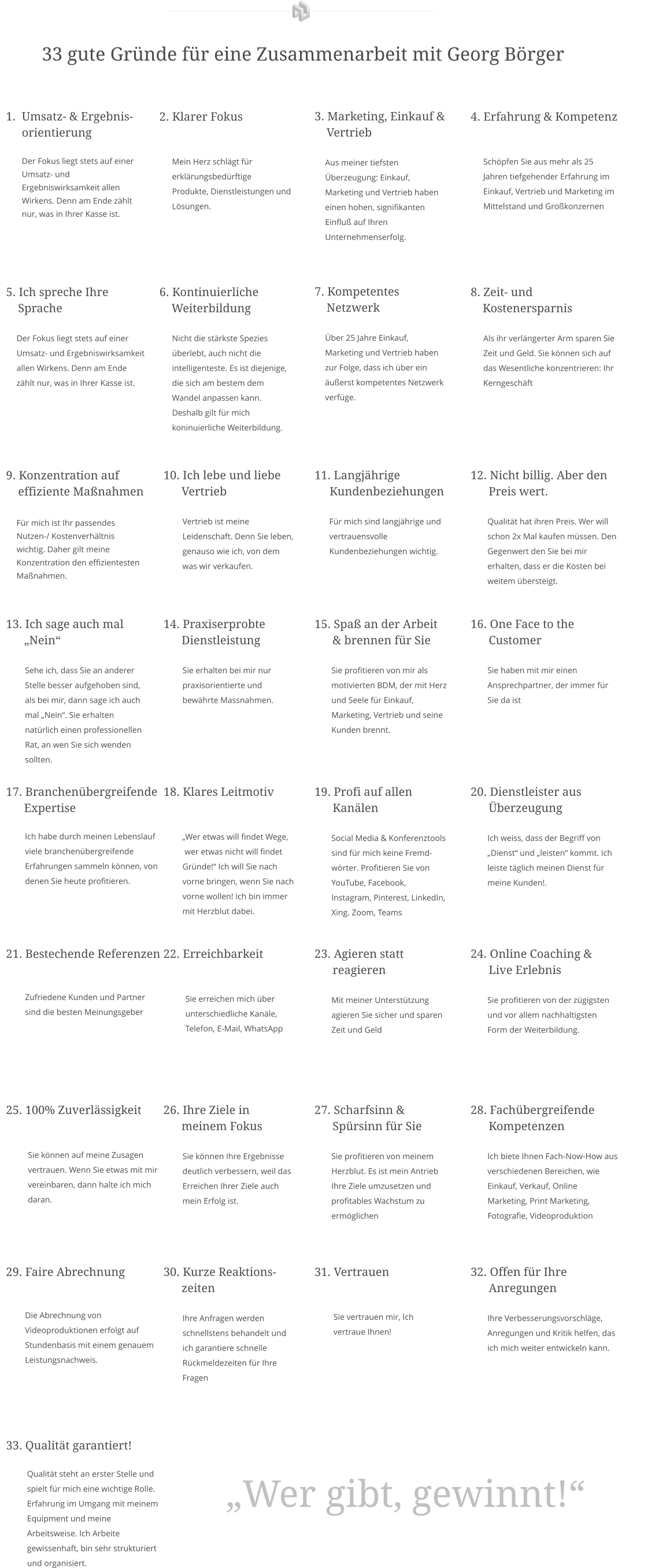 33 gute Gründe für eine Zusammenarbeit mit Georg Börger 	1.	Umsatz- & Ergebnis-orientierungDer Fokus liegt stets auf einer Umsatz- und Ergebniswirksamkeit allen Wirkens. Denn am Ende zählt nur, was in Ihrer Kasse ist. 2. Klarer Fokus         Mein Herz schlägt für           erklärungsbedürftige        Produkte, Dienstleistungen und        Lösungen. 3. Marketing, Einkauf &        Vertrieb        Aus meiner tiefsten           Überzeugung: Einkauf,       Marketing und Vertrieb haben       einen hohen, signifikanten       Einfluß auf Ihren       Unternehmenserfolg. 4. Erfahrung & Kompetenz         Schöpfen Sie aus mehr als 25        Jahren tiefgehender Erfahrung im        Einkauf, Vertrieb und Marketing im        Mittelstand und Großkonzernen 5. Ich spreche Ihre      Sprache           Der Fokus liegt stets auf einer          Umsatz- und Ergebniswirksamkeit       allen Wirkens. Denn am Ende       zählt nur, was in Ihrer Kasse ist. 6. Kontinuierliche       Weiterbildung        Nicht die stärkste Spezies         überlebt, auch nicht die        intelligenteste. Es ist diejenige,        die sich am bestem dem        Wandel anpassen kann.        Deshalb gilt für mich        koninuierliche Weiterbildung. 7. Kompetentes      Netzwerk       Über 25 Jahre Einkauf,        Marketing und Vertrieb haben       zur Folge, dass ich über ein       äußerst kompetentes Netzwerk       verfüge. 8. Zeit- und       Kostenersparnis        Als ihr verlängerter Arm sparen Sie        Zeit und Geld. Sie können sich auf        das Wesentliche konzentrieren: Ihr        Kerngeschäft 9. Konzentration auf      effiziente Maßnahmen     Für mich ist Ihr passendes       Nutzen-/ Kostenverhältnis         wichtig. Daher gilt meine       Konzentration den effizientesten      Maßnahmen. 10. Ich lebe und liebe         Vertrieb           Vertrieb ist meine           Leidenschaft. Denn Sie leben,           genauso wie ich, von dem           was wir verkaufen. 11. Langjährige       Kundenbeziehungen         Für mich sind langjährige und         vertrauensvolle         Kundenbeziehungen wichtig.  12. Nicht billig. Aber den        Preis wert.          Qualität hat ihren Preis. Wer will          schon 2x Mal kaufen müssen. Den          Gegenwert den Sie bei mir          erhalten, dass er die Kosten bei          weitem übersteigt. 13. Ich sage auch mal        „Nein“           Sehe ich, dass Sie an anderer           Stelle besser aufgehoben sind,           als bei mir, dann sage ich auch           mal „Nein“. Sie erhalten           natürlich einen professionellen           Rat, an wen Sie sich wenden           sollten. 14. Praxiserprobte         Dienstleistung           Sie erhalten bei mir nur           praxisorientierte und           bewährte Massnahmen. 15. Spaß an der Arbeit        & brennen für Sie          Sie profitieren von mir als          motivierten BDM, der mit Herz          und Seele für Einkauf,          Marketing, Vertrieb und seine          Kunden brennt. 16. One Face to the        Customer          Sie haben mit mir einen          Ansprechpartner, der immer für            Sie da ist 17. Branchenübergreifende         Expertise          Ich habe durch meinen Lebenslauf           viele branchenübergreifende           Erfahrungen sammeln können, von           denen Sie heute profitieren. 18. Klares Leitmotiv            „Wer etwas will findet Wege,            wer etwas nicht will findet           Gründe!“ Ich will Sie nach           vorne bringen, wenn Sie nach           vorne wollen! Ich bin immer           mit Herzblut dabei. 19. Profi auf allen        Kanälen          Social Media & Konferenztools            sind für mich keine Fremd-           wörter. Profitieren Sie von          YouTube, Facebook,            Instagram, Pinterest, LinkedIn,          Xing. Zoom, Teams 20. Dienstleister aus        Überzeugung          Ich weiss, dass der Begriff von          „Dienst“ und „leisten“ kommt. Ich          leiste täglich meinen Dienst für          meine Kunden!. 21. Bestechende Referenzen                    Zufriedene Kunden und Partner           sind die besten Meinungsgeber 22. Erreichbarkeit   Sie erreichen mich über unterschiedliche Kanäle, Telefon, E-Mail, WhatsApp 23. Agieren statt        reagieren          Mit meiner Unterstützung           agieren Sie sicher und sparen          Zeit und Geld 24. Online Coaching &        Live Erlebnis          Sie profitieren von der zügigsten          und vor allem nachhaltigsten          Form der Weiterbildung. 25. 100% Zuverlässigkeit   Sie können auf meine Zusagen vertrauen. Wenn Sie etwas mit mir vereinbaren, dann halte ich mich daran. 26. Ihre Ziele in        meinem Fokus           Sie können Ihre Ergebnisse            deutlich verbessern, weil das           Erreichen Ihrer Ziele auch           mein Erfolg ist. 27. Scharfsinn &         Spürsinn für Sie          Sie profitieren von meinem          Herzblut. Es ist mein Antrieb            Ihre Ziele umzusetzen und          profitables Wachstum zu          ermöglichen  28. Fachübergreifende        Kompetenzen          Ich biete Ihnen Fach-Now-How aus          verschiedenen Bereichen, wie          Einkauf, Verkauf, Online          Marketing, Print Marketing,          Fotografie, Videoproduktion 29. Faire Abrechnung                    Die Abrechnung von           Videoproduktionen erfolgt auf           Stundenbasis mit einem genauem           Leistungsnachweis. 30. Kurze Reaktions-       zeiten           Ihre Anfragen werden           schnellstens behandelt und           ich garantiere schnelle           Rückmeldezeiten für Ihre           Fragen 31. Vertrauen                    Sie vertrauen mir, Ich           vertraue Ihnen! 32. Offen für Ihre           Anregungen          Ihre Verbesserungsvorschläge,          Anregungen und Kritik helfen, das            ich mich weiter entwickeln kann.  33. Qualität garantiert!           Qualität steht an erster Stelle und              spielt für mich eine wichtige Rolle.            Erfahrung im Umgang mit meinem            Equipment und meine            Arbeitsweise. Ich Arbeite            gewissenhaft, bin sehr strukturiert            und organisiert. „Wer gibt, gewinnt!“